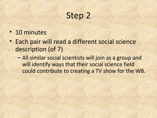 Step 2 10 minutes Each pair will read a different social science description (of 7)  All similar social scientists will join as a group and will identify ways that their social science field could contribute to creating a TV show for the WB.   