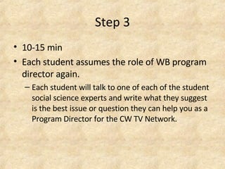 Step 3 10-15 min  Each student assumes the role of WB program director again.  Each student will talk to one of each of the student social science experts and write what they suggest is the best issue or question they can help you as a Program Director for the CW TV Network. 