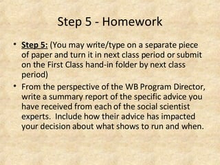 Step 5 - Homework Step 5:   (You may write/type on a separate piece of paper and turn it in next class period or submit on the First Class hand-in folder by next class period)  From the perspective of the WB Program Director, write a summary report of the specific advice you have received from each of the social scientist experts.  Include how their advice has impacted your decision about what shows to run and when.  