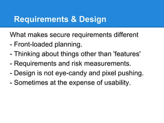 Requirements & Design
What makes secure requirements different
- Front-loaded planning.
- Thinking about things other than 'features'
- Requirements and risk measurements.
- Design is not eye-candy and pixel pushing.
- Sometimes at the expense of usability.
 