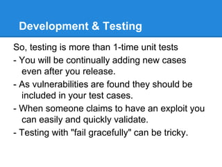 Development & Testing
So, testing is more than 1-time unit tests
- You will be continually adding new cases
even after you release.
- As vulnerabilities are found they should be
included in your test cases.
- When someone claims to have an exploit you
can easily and quickly validate.
- Testing with "fail gracefully" can be tricky.
 