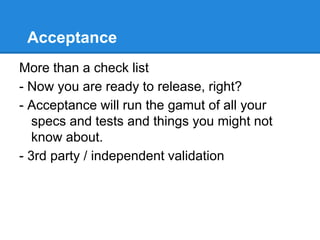 Acceptance
More than a check list
- Now you are ready to release, right?
- Acceptance will run the gamut of all your
specs and tests and things you might not
know about.
- 3rd party / independent validation
 