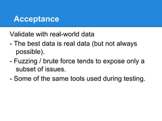 Acceptance
Validate with real-world data
- The best data is real data (but not always
possible).
- Fuzzing / brute force tends to expose only a
subset of issues.
- Some of the same tools used during testing.
 