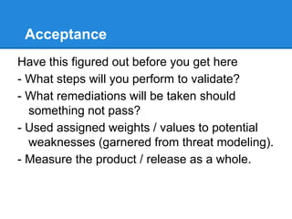 Acceptance
Have this figured out before you get here
- What steps will you perform to validate?
- What remediations will be taken should
something not pass?
- Used assigned weights / values to potential
weaknesses (garnered from threat modeling).
- Measure the product / release as a whole.
 