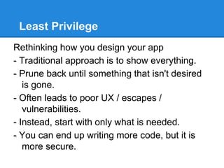 Least Privilege
Rethinking how you design your app
- Traditional approach is to show everything.
- Prune back until something that isn't desired
is gone.
- Often leads to poor UX / escapes /
vulnerabilities.
- Instead, start with only what is needed.
- You can end up writing more code, but it is
more secure.
 