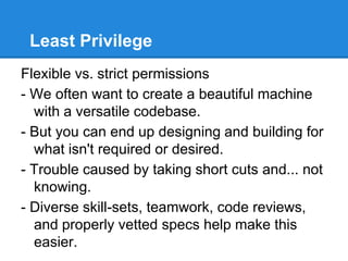 Least Privilege
Flexible vs. strict permissions
- We often want to create a beautiful machine
with a versatile codebase.
- But you can end up designing and building for
what isn't required or desired.
- Trouble caused by taking short cuts and... not
knowing.
- Diverse skill-sets, teamwork, code reviews,
and properly vetted specs help make this
easier.
 
