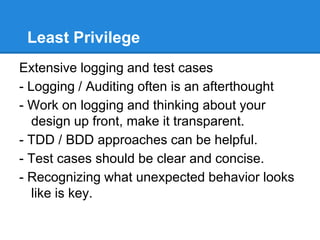 Least Privilege
Extensive logging and test cases
- Logging / Auditing often is an afterthought
- Work on logging and thinking about your
design up front, make it transparent.
- TDD / BDD approaches can be helpful.
- Test cases should be clear and concise.
- Recognizing what unexpected behavior looks
like is key.
 