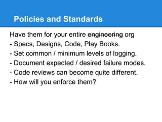 Policies and Standards
Have them for your entire engineering org
- Specs, Designs, Code, Play Books.
- Set common / minimum levels of logging.
- Document expected / desired failure modes.
- Code reviews can become quite different.
- How will you enforce them?
 