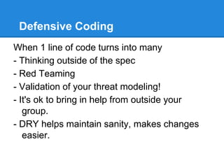 Defensive Coding
When 1 line of code turns into many
- Thinking outside of the spec
- Red Teaming
- Validation of your threat modeling!
- It's ok to bring in help from outside your
group.
- DRY helps maintain sanity, makes changes
easier.
 