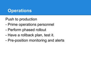 Operations
Push to production
- Prime operations personnel
- Perform phased rollout
- Have a rollback plan, test it.
- Pre-position monitoring and alerts
 