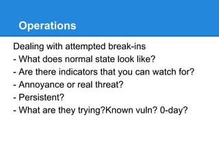 Operations
Dealing with attempted break-ins
- What does normal state look like?
- Are there indicators that you can watch for?
- Annoyance or real threat?
- Persistent?
- What are they trying?Known vuln? 0-day?
 