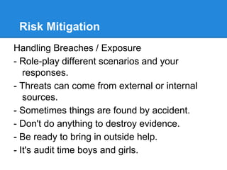 Risk Mitigation
Handling Breaches / Exposure
- Role-play different scenarios and your
responses.
- Threats can come from external or internal
sources.
- Sometimes things are found by accident.
- Don't do anything to destroy evidence.
- Be ready to bring in outside help.
- It's audit time boys and girls.
 