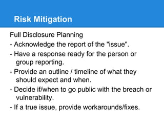 Risk Mitigation
Full Disclosure Planning
- Acknowledge the report of the "issue".
- Have a response ready for the person or
group reporting.
- Provide an outline / timeline of what they
should expect and when.
- Decide if/when to go public with the breach or
vulnerability.
- If a true issue, provide workarounds/fixes.
 