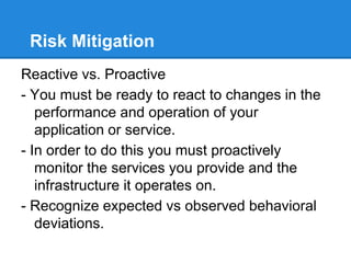 Risk Mitigation
Reactive vs. Proactive
- You must be ready to react to changes in the
performance and operation of your
application or service.
- In order to do this you must proactively
monitor the services you provide and the
infrastructure it operates on.
- Recognize expected vs observed behavioral
deviations.
 
