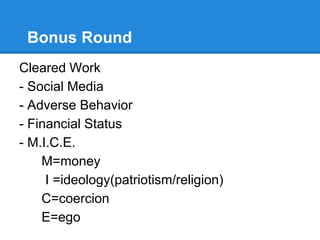 Bonus Round
Cleared Work
- Social Media
- Adverse Behavior
- Financial Status
- M.I.C.E.
M=money
I =ideology(patriotism/religion)
C=coercion
E=ego
 