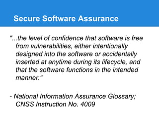 Secure Software Assurance
"...the level of confidence that software is free
from vulnerabilities, either intentionally
designed into the software or accidentally
inserted at anytime during its lifecycle, and
that the software functions in the intended
manner."
- National Information Assurance Glossary;
CNSS Instruction No. 4009
 