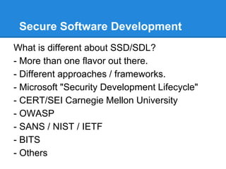 Secure Software Development
What is different about SSD/SDL?
- More than one flavor out there.
- Different approaches / frameworks.
- Microsoft "Security Development Lifecycle"
- CERT/SEI Carnegie Mellon University
- OWASP
- SANS / NIST / IETF
- BITS
- Others
 