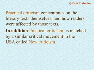 Practical criticism concentrates on the
literary texts themselves, and how readers
were affected by those texts.
In addition Practical criticism is matched
by a similar critical movement in the
USA called New criticism.
 