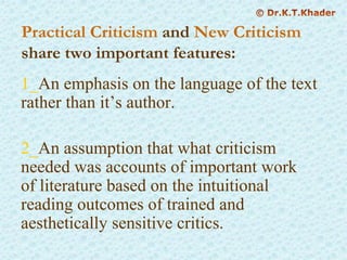 Practical Criticism and New Criticism
share two important features:
1_An emphasis on the language of the text
rather than it’s author.
2_An assumption that what criticism
needed was accounts of important work
of literature based on the intuitional
reading outcomes of trained and
aesthetically sensitive critics.
 