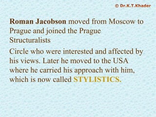 Roman Jacobson moved from Moscow to
Prague and joined the Prague
Structuralists
Circle who were interested and affected by
his views. Later he moved to the USA
where he carried his approach with him,
which is now called STYLISTICS.
 