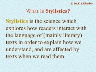 What Is Stylistics?
Stylistics is the science which
explores how readers interact with
the language of (mainly literary)
texts in order to explain how we
understand, and are affected by
texts when we read them.
 