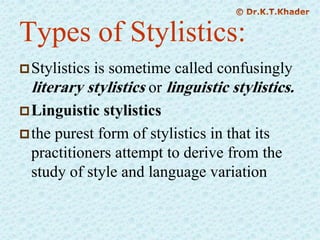 Types of Stylistics:
Stylistics is sometime called confusingly
literary stylistics or linguistic stylistics.
Linguistic stylistics
the purest form of stylistics in that its
practitioners attempt to derive from the
study of style and language variation
 