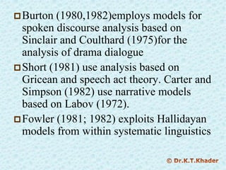 Burton (1980,1982)employs models for
spoken discourse analysis based on
Sinclair and Coulthard (1975)for the
analysis of drama dialogue
Short (1981) use analysis based on
Gricean and speech act theory. Carter and
Simpson (1982) use narrative models
based on Labov (1972).
Fowler (1981; 1982) exploits Hallidayan
models from within systematic linguistics
 