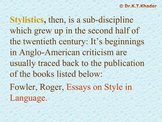 Stylistics, then, is a sub-discipline
which grew up in the second half of
the twentieth century: It’s beginnings
in Anglo-American criticism are
usually traced back to the publication
of the books listed below:
Fowler, Roger, Essays on Style in
Language.
 