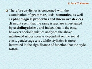  Therefore ,stylistics is concerned with the
examination of grammar, lexis, semantics, as well
as phonological properties and discursive devices
.It might seem that the same issues are investigated
by sociolinguistics , and indeed that is the case,
however sociolinguistics analyses the above
mentioned issues seen as dependant on the social
class, gender ,age ,etc , while stylistics is more
interested in the significance of function that the style
fulfills
 