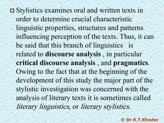  Stylistics examines oral and written texts in
order to determine crucial characteristic
linguistic properties, structures and patterns
influencing perception of the texts. Thus, it can
be said that this branch of linguistics is
related to discourse analysis , in particular
critical discourse analysis , and pragmatics.
Owing to the fact that at the beginning of the
development of this study the major part of the
stylistic investigation was concerned with the
analysis of literary texts it is sometimes called
literary linguistics, or literary stylistics.
 