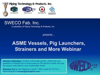 SWECO Fab. Inc. a subsidiary of Piping Technology & Products, Inc. Piping Technology & Products, Inc. ASME Vessels, Pig Launchers, Strainers and More Webinar   presents… Attention Attendees :  to listen to the audio portion, check that your speakers or headset are on and turned up OR dial the number and use the access code listed in your confirmation email. Attention P.E.’s :  this Webinar is worth 1 PDH credit for TX P.E.’s  (send request to  [email_address] ) 