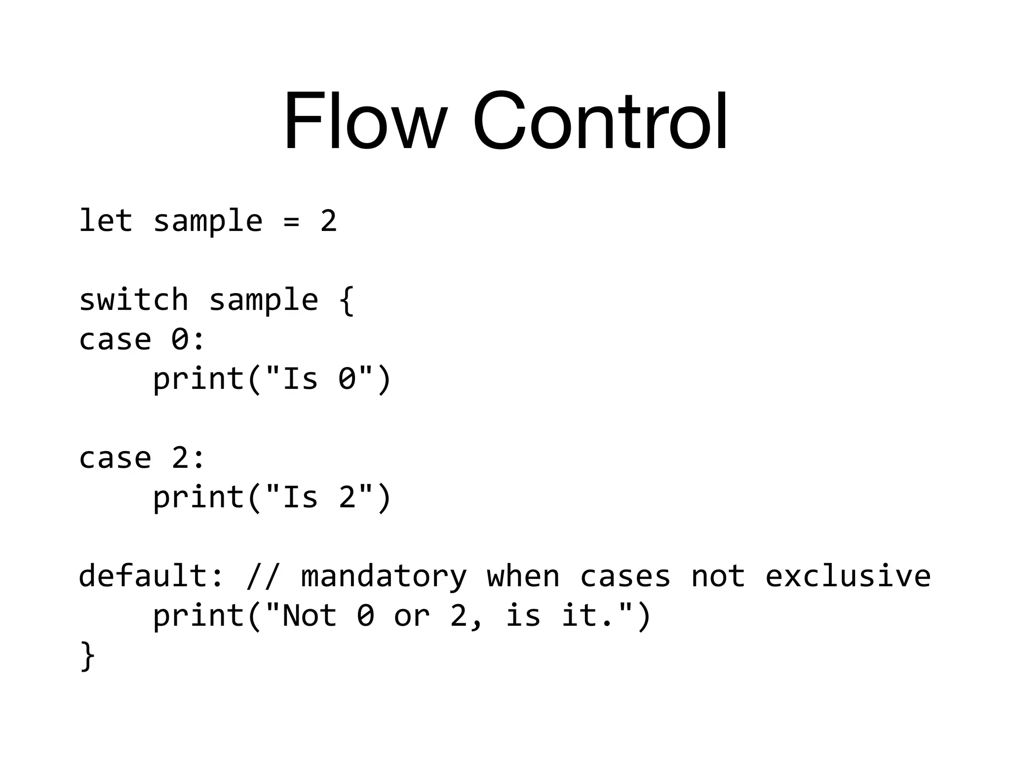 Flow Control
let	sample	=	2	
switch	sample	{	
case	0:		
				print("Is	0")	
case	2:		
				print("Is	2")	
default:	//	mandatory	when	cases	not	exclusive	
				print("Not	0	or	2,	is	it.")	
}
 