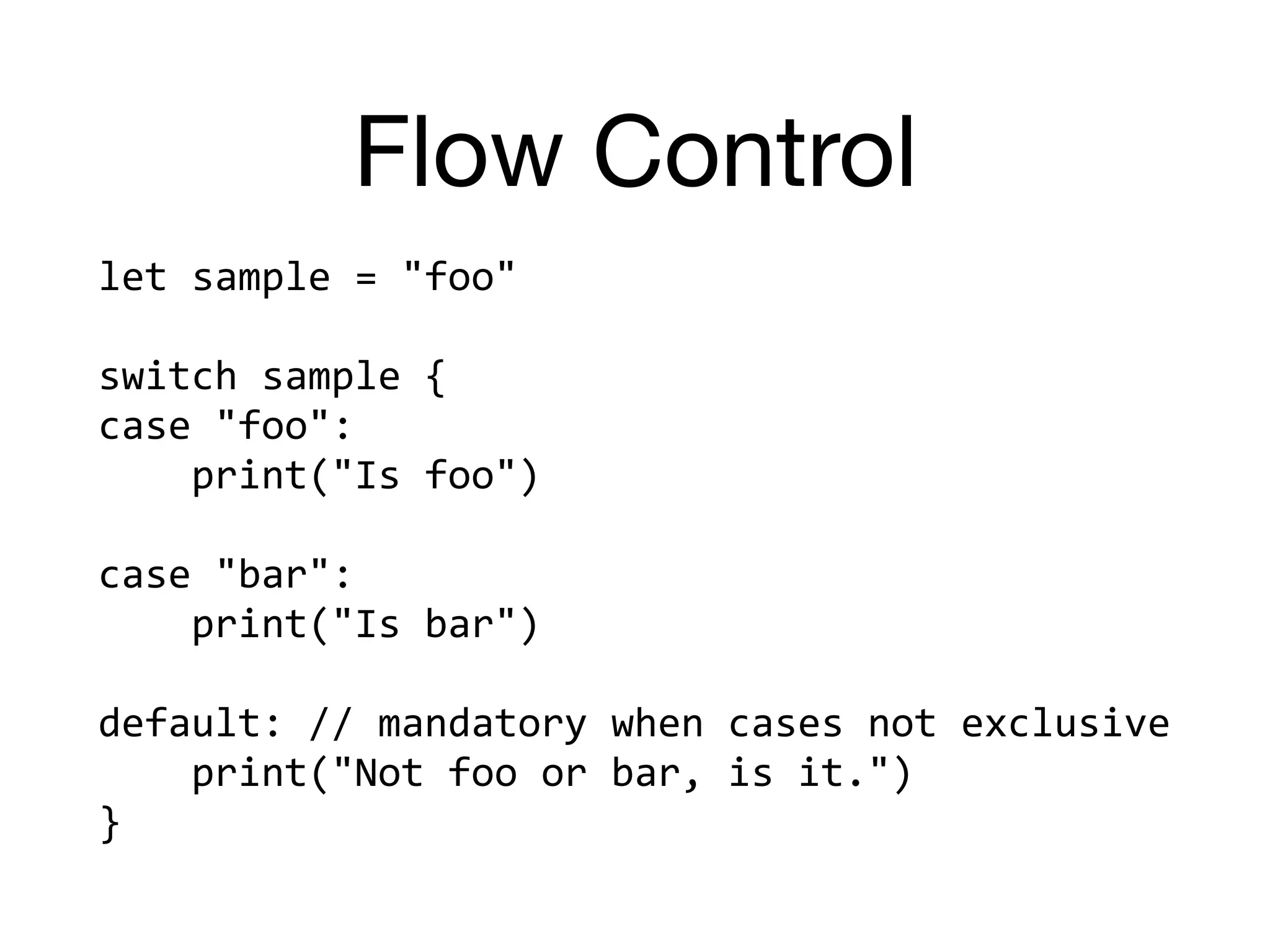 Flow Control
let	sample	=	"foo"	
switch	sample	{	
case	"foo":		
				print("Is	foo")	
case	"bar":		
				print("Is	bar")	
default:	//	mandatory	when	cases	not	exclusive	
				print("Not	foo	or	bar,	is	it.")	
}
 