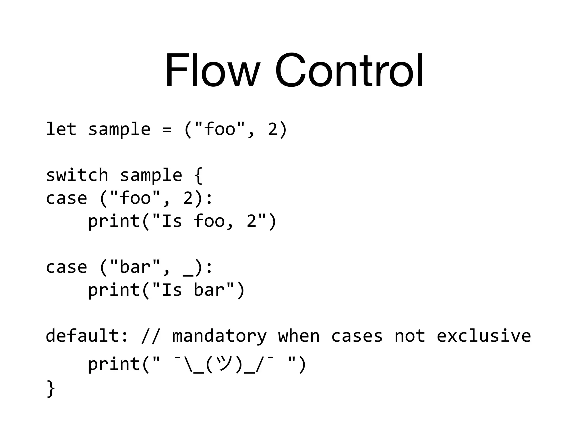 Flow Control
let	sample	=	("foo",	2)	
switch	sample	{	
case	("foo",	2):		
				print("Is	foo,	2")	
case	("bar",	_):		
				print("Is	bar")	
default:	//	mandatory	when	cases	not	exclusive	
				print("	¯_( )_/¯	")	
}
 