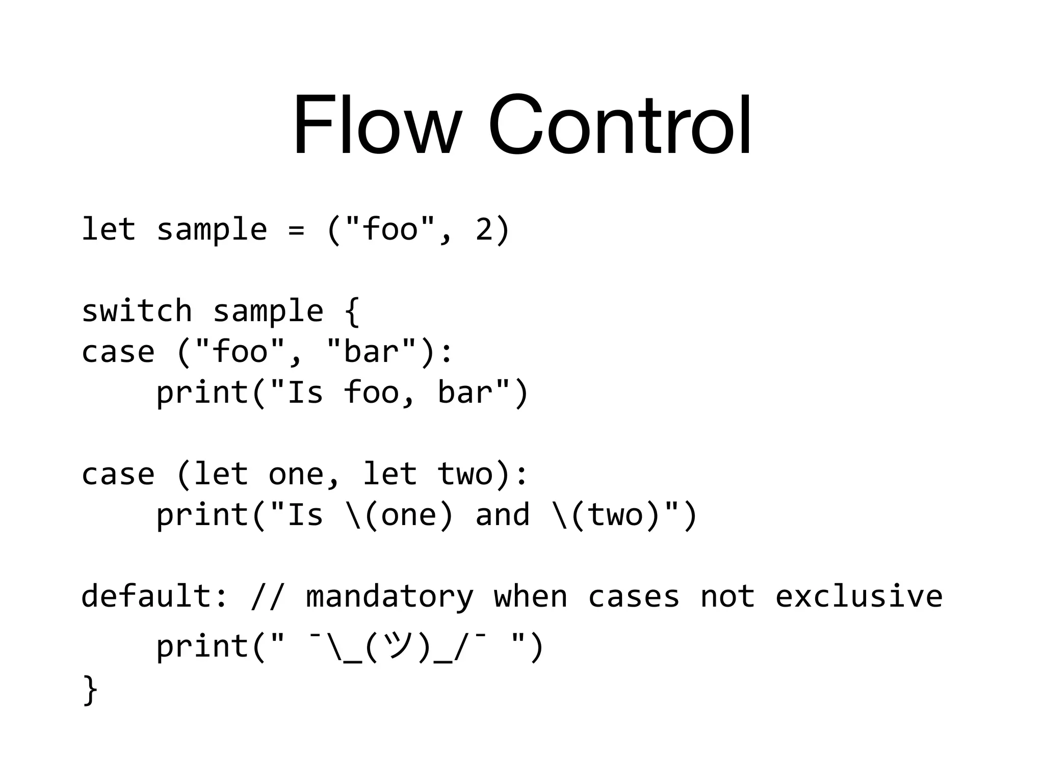 Flow Control
let	sample	=	("foo",	2)	
switch	sample	{	
case	("foo",	"bar"):		
				print("Is	foo,	bar")	
case	(let	one,	let	two):		
				print("Is	(one)	and	(two)")	
default:	//	mandatory	when	cases	not	exclusive	
				print("	¯_( )_/¯	")	
}
 
