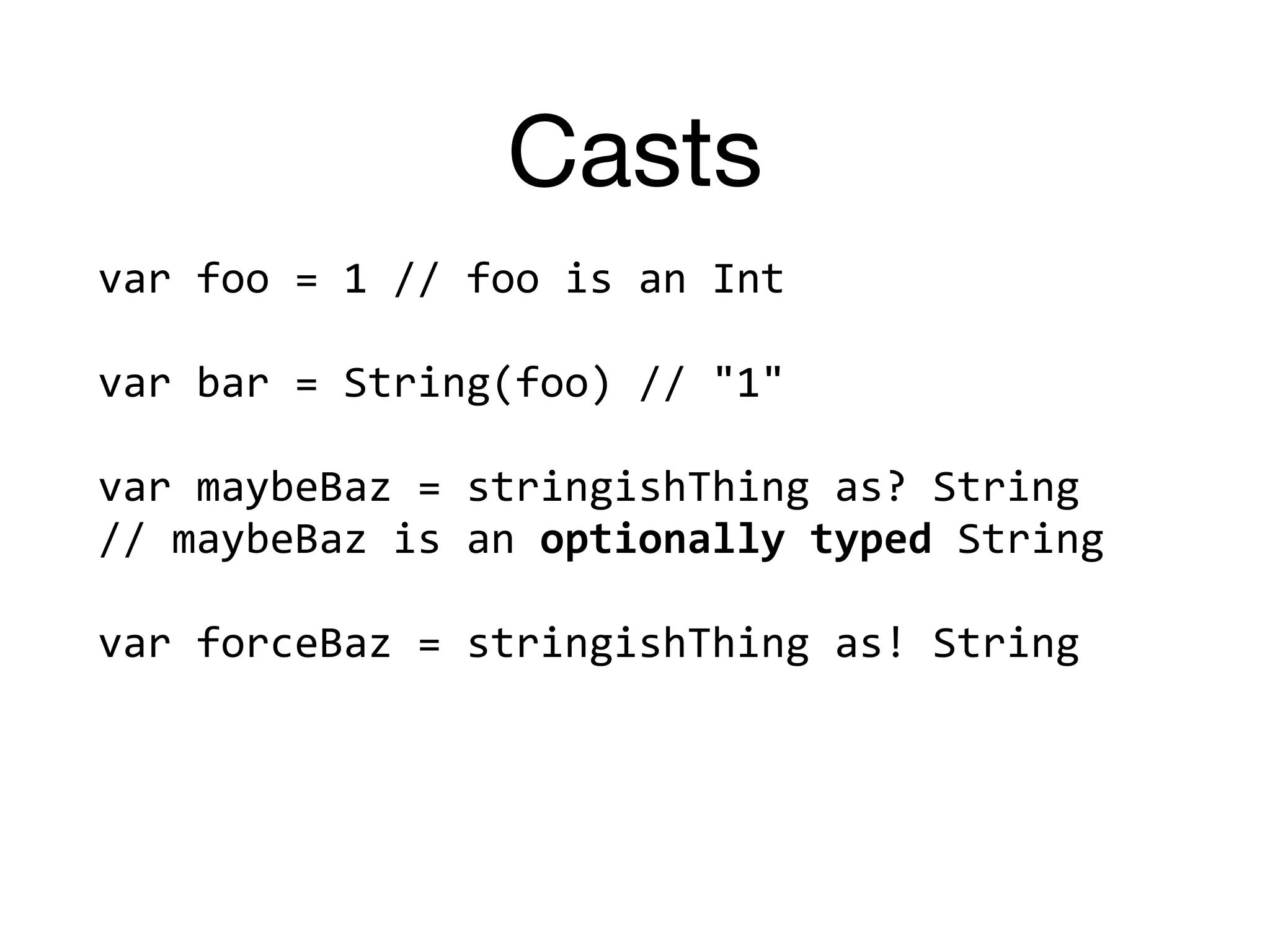 Casts
var	foo	=	1	//	foo	is	an	Int	
var	bar	=	String(foo)	//	"1"	
var	maybeBaz	=	stringishThing	as?	String	
//	maybeBaz	is	an	optionally	typed	String	
var	forceBaz	=	stringishThing	as!	String	
 