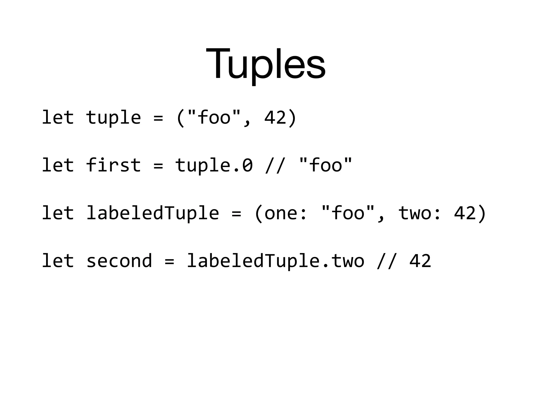 Tuples
let	tuple	=	("foo",	42)	
let	first	=	tuple.0	//	"foo"	
let	labeledTuple	=	(one:	"foo",	two:	42)	
let	second	=	labeledTuple.two	//	42	
 