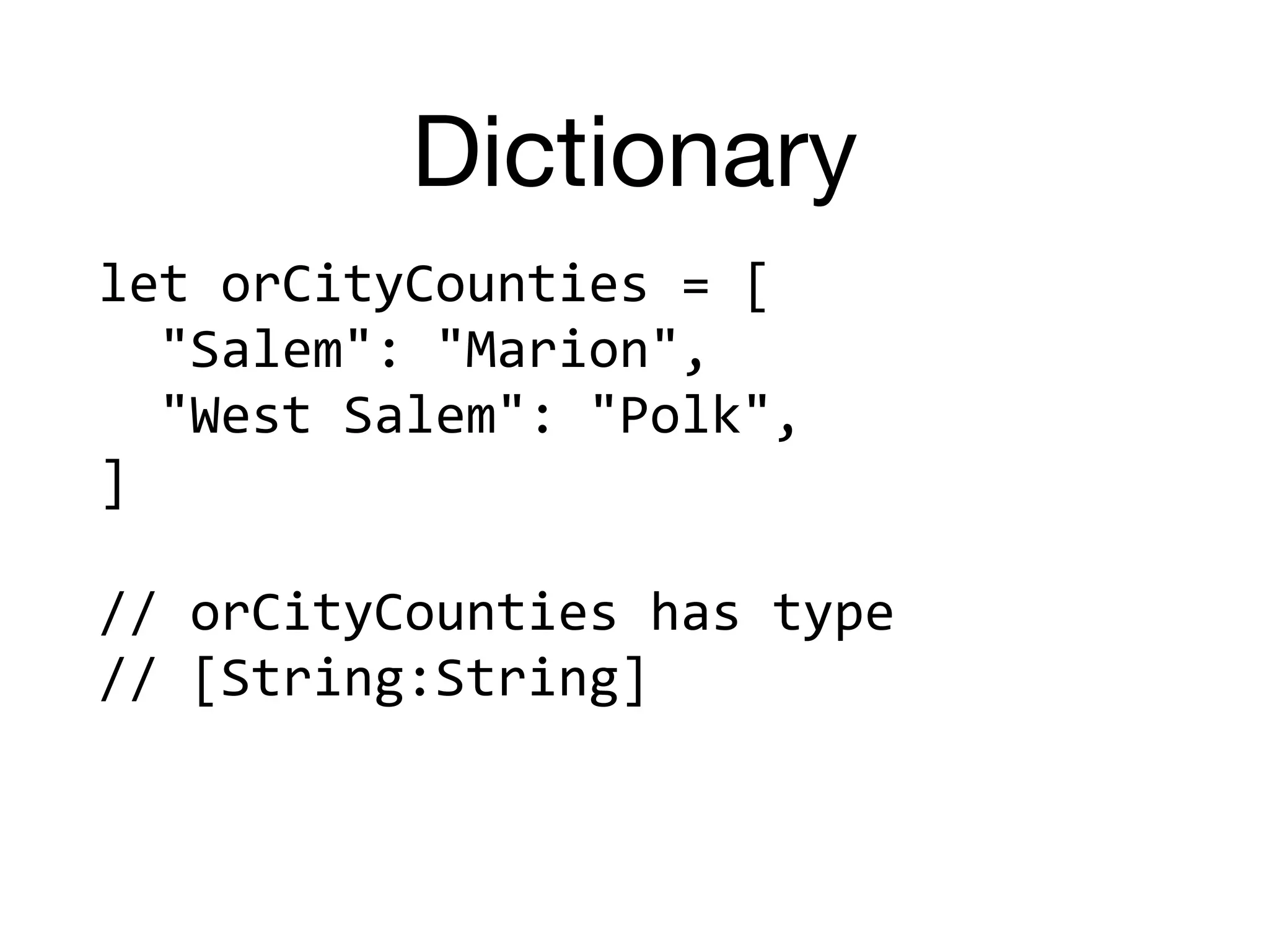Dictionary
let	orCityCounties	=	[	
		"Salem":	"Marion",	
		"West	Salem":	"Polk",	
]	
//	orCityCounties	has	type		
//	[String:String]
 