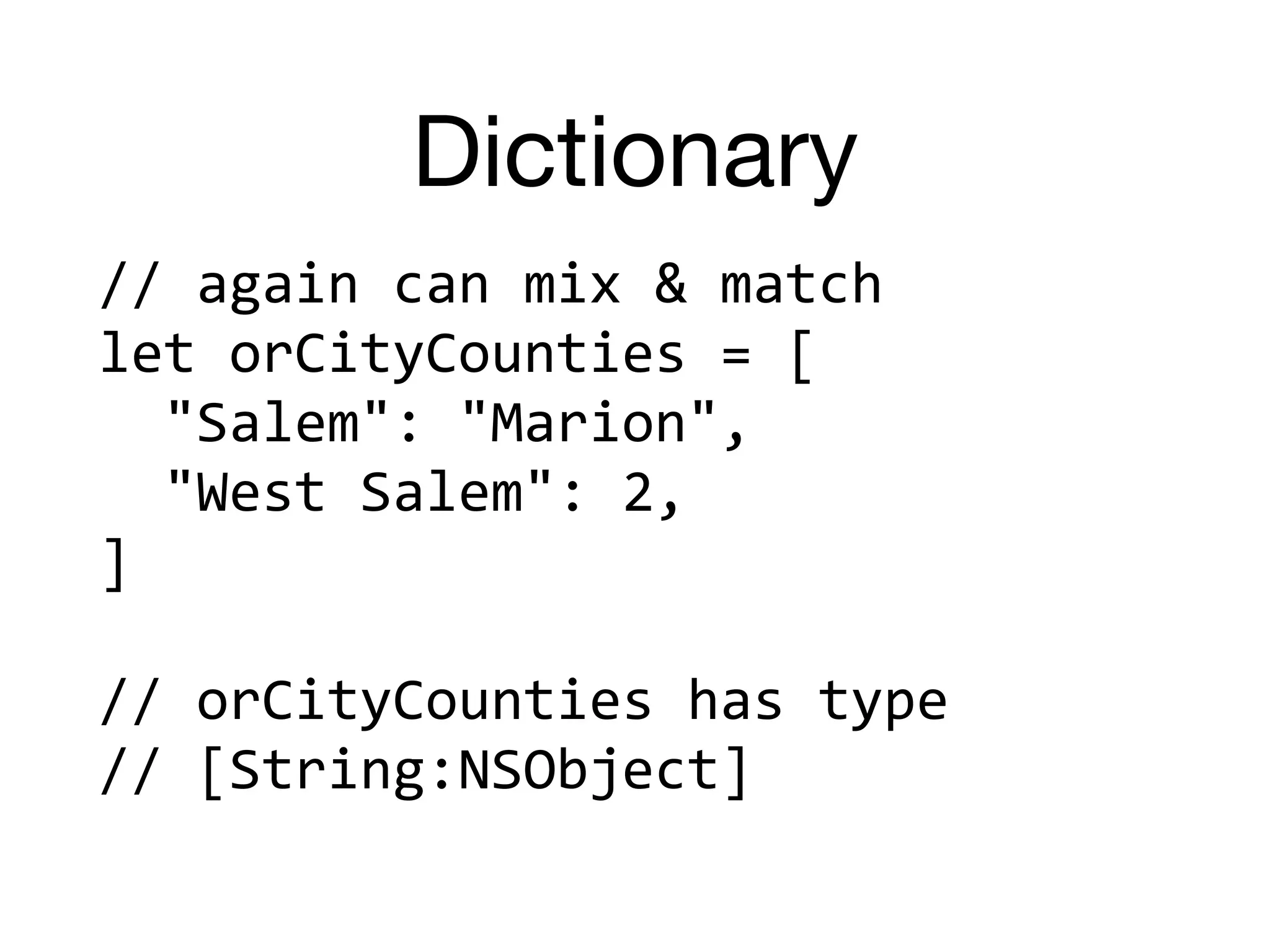 Dictionary
//	again	can	mix	&	match	
let	orCityCounties	=	[	
		"Salem":	"Marion",	
		"West	Salem":	2,	
]	
//	orCityCounties	has	type		
//	[String:NSObject]
 