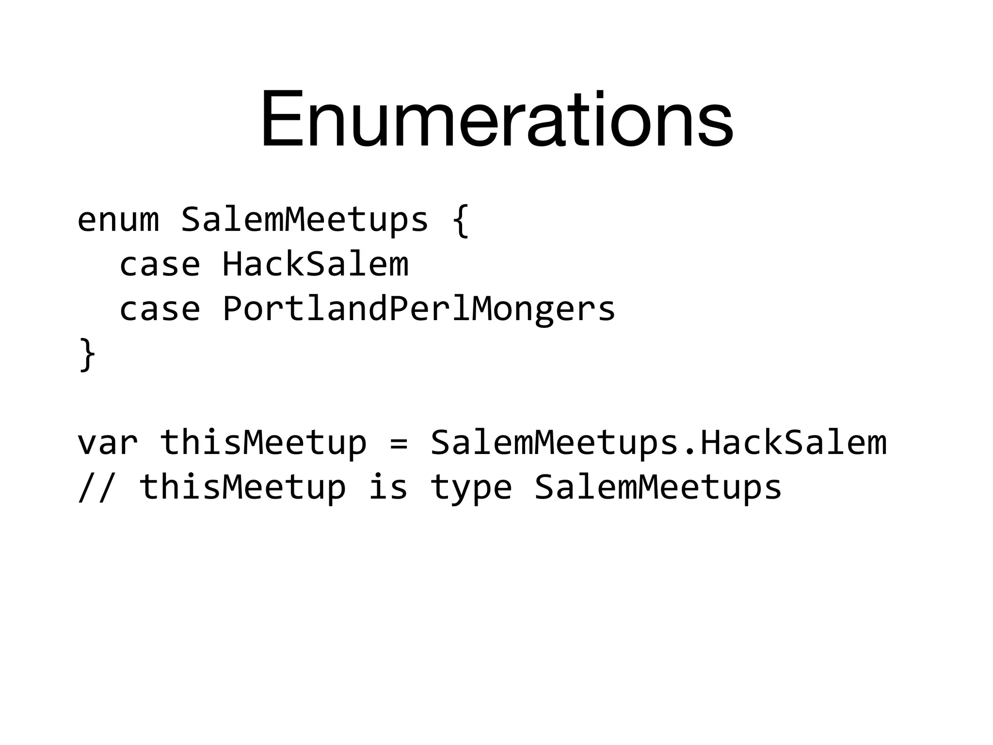 Enumerations
enum	SalemMeetups	{	
		case	HackSalem	
		case	PortlandPerlMongers	
}	
var	thisMeetup	=	SalemMeetups.HackSalem	
//	thisMeetup	is	type	SalemMeetups
 