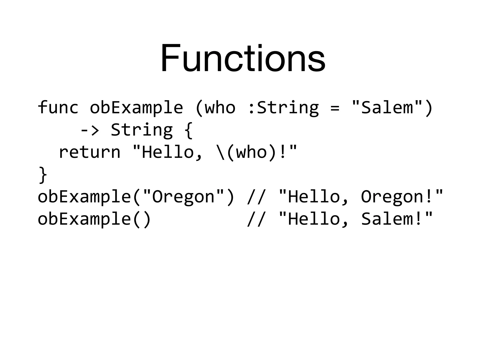 Functions
func	obExample	(who	:String	=	"Salem")		
				->	String	{	
		return	"Hello,	(who)!"	
}	
obExample("Oregon")	//	"Hello,	Oregon!"	
obExample()									//	"Hello,	Salem!"
 