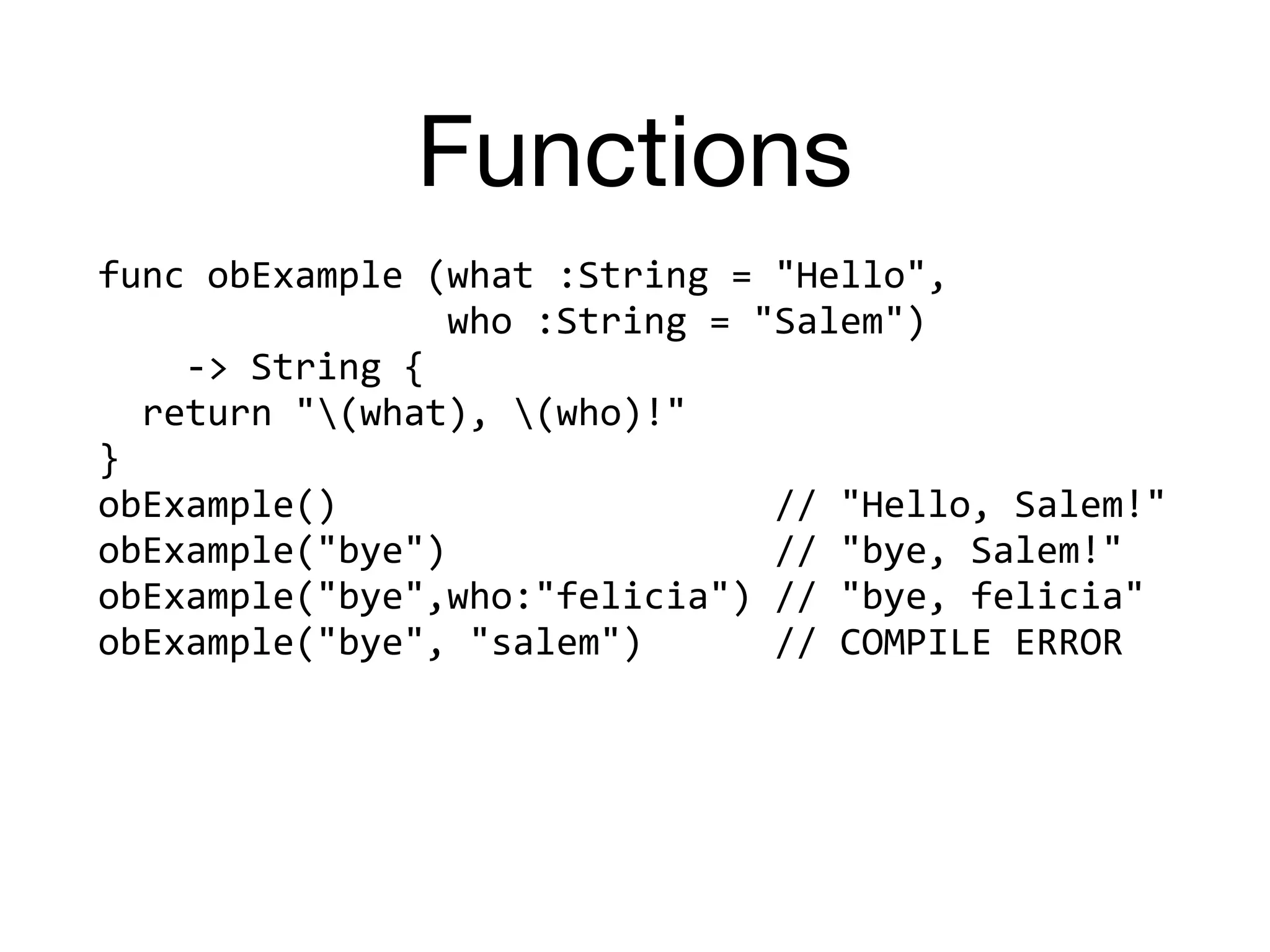 Functions
func	obExample	(what	:String	=	"Hello",		
																who	:String	=	"Salem")		
				->	String	{	
		return	"(what),	(who)!"	
}	
obExample()																				//	"Hello,	Salem!"	
obExample("bye")															//	"bye,	Salem!"	
obExample("bye",who:"felicia")	//	"bye,	felicia"	
obExample("bye",	"salem")						//	COMPILE	ERROR
 