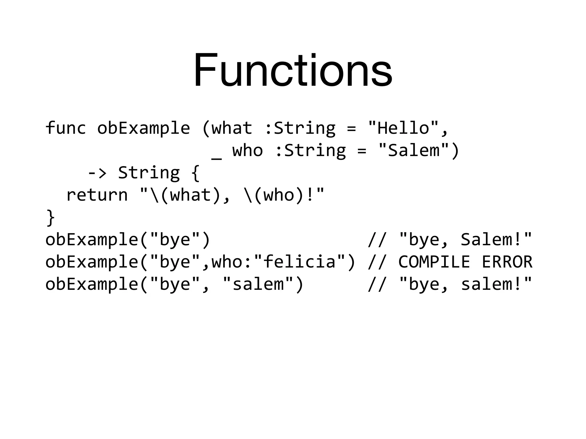 Functions
func	obExample	(what	:String	=	"Hello",		
																_	who	:String	=	"Salem")		
				->	String	{	
		return	"(what),	(who)!"	
}	
obExample("bye")															//	"bye,	Salem!"	
obExample("bye",who:"felicia")	//	COMPILE	ERROR	
obExample("bye",	"salem")						//	"bye,	salem!"
 