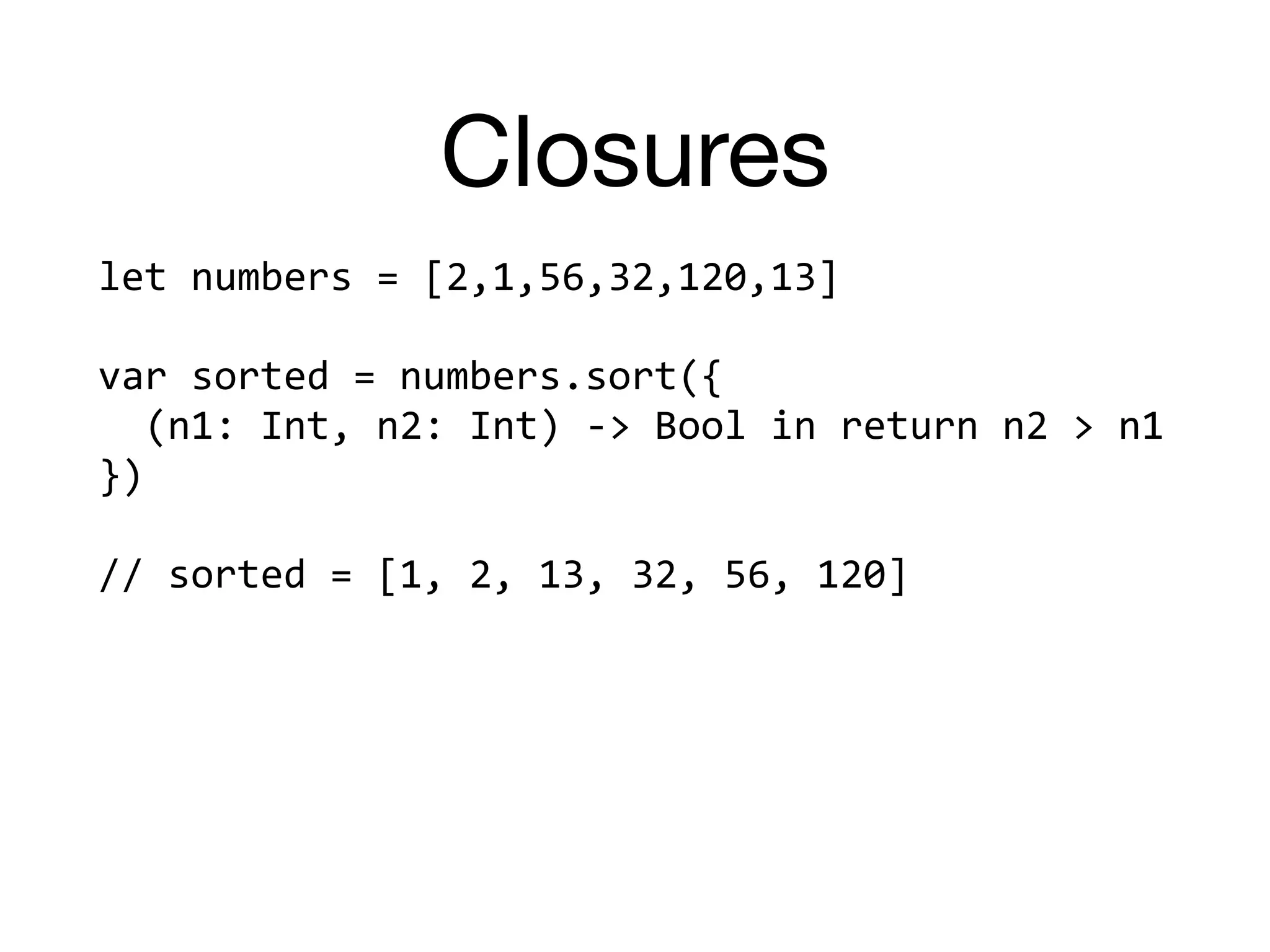 Closures
let	numbers	=	[2,1,56,32,120,13]		
var	sorted	=	numbers.sort({		
		(n1:	Int,	n2:	Int)	->	Bool	in	return	n2	>	n1		
})		
//	sorted	=	[1,	2,	13,	32,	56,	120]	
 