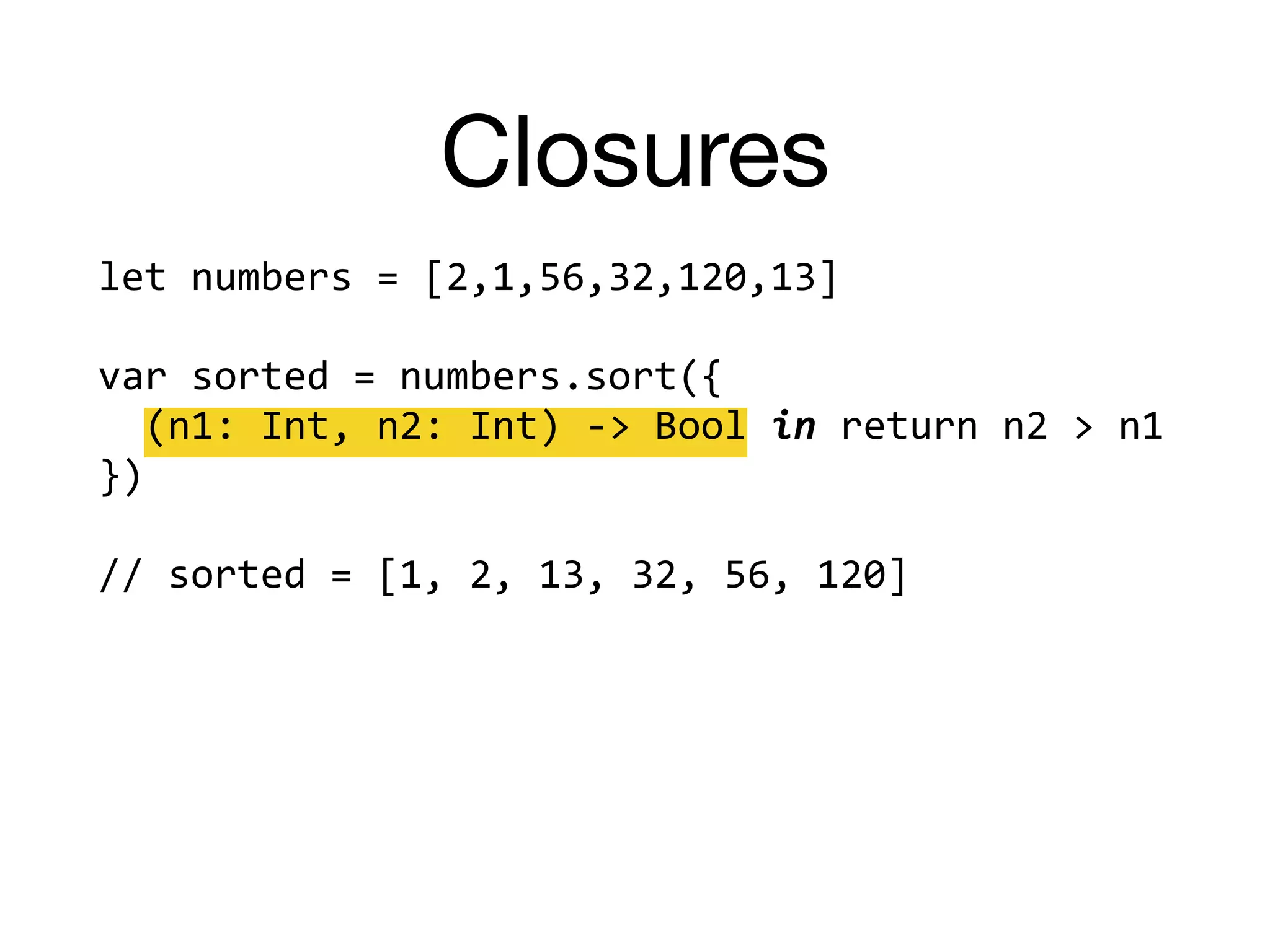 Closures
let	numbers	=	[2,1,56,32,120,13]		
var	sorted	=	numbers.sort({		
		(n1:	Int,	n2:	Int)	->	Bool	in	return	n2	>	n1		
})		
//	sorted	=	[1,	2,	13,	32,	56,	120]	
 