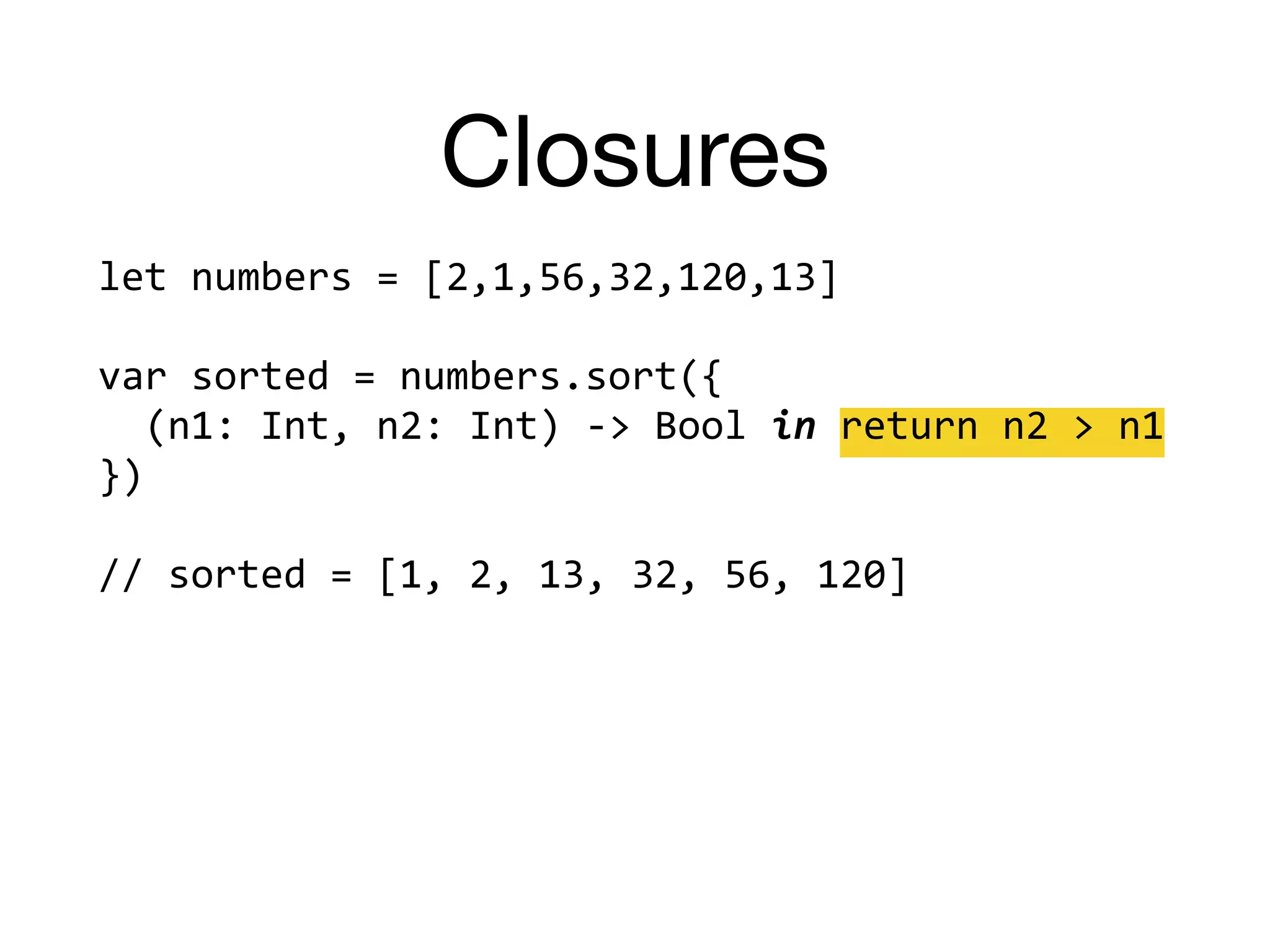 Closures
let	numbers	=	[2,1,56,32,120,13]		
var	sorted	=	numbers.sort({		
		(n1:	Int,	n2:	Int)	->	Bool	in	return	n2	>	n1		
})		
//	sorted	=	[1,	2,	13,	32,	56,	120]	
 