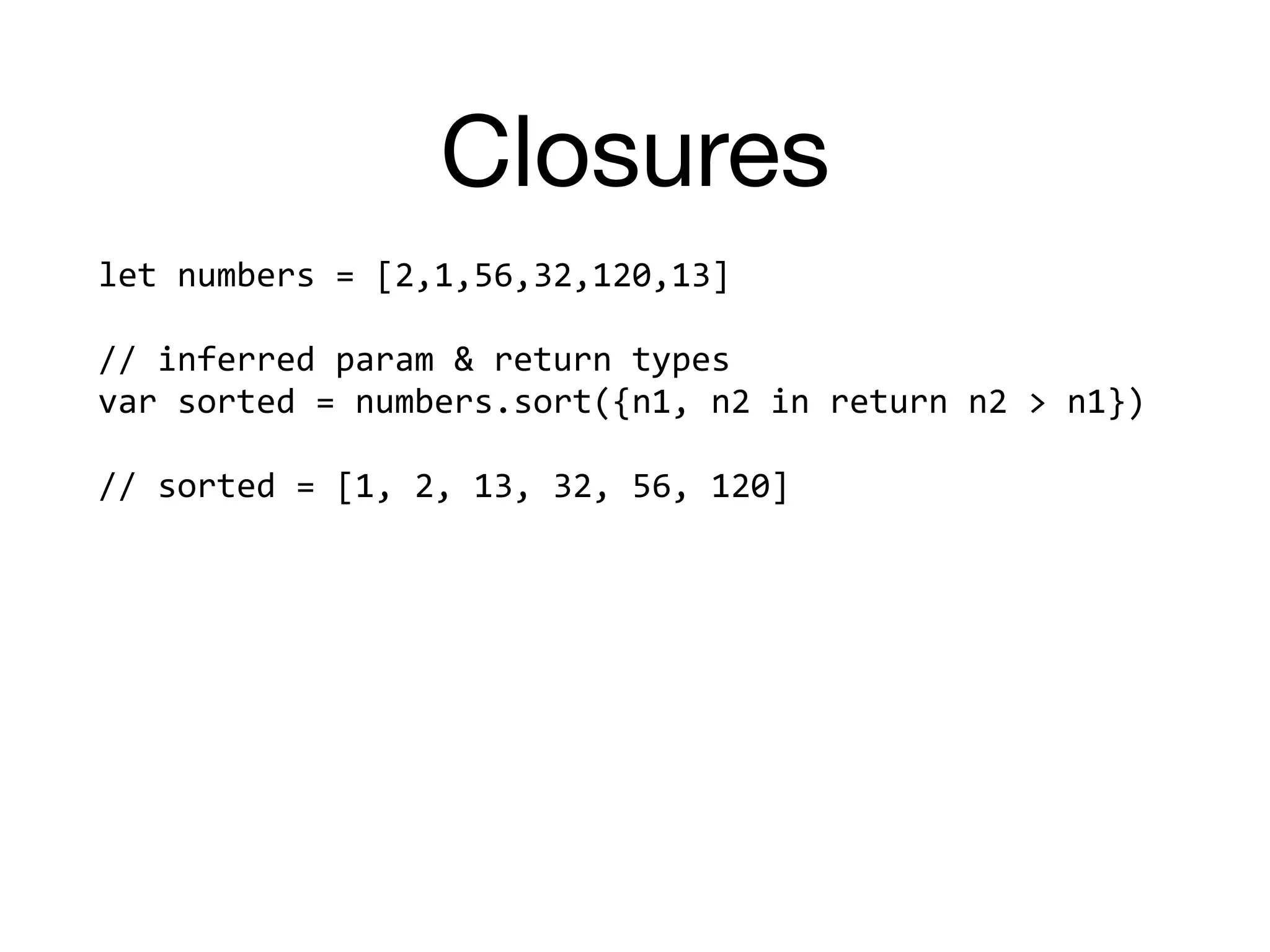 Closures
let	numbers	=	[2,1,56,32,120,13]		
//	inferred	param	&	return	types	
var	sorted	=	numbers.sort({n1,	n2	in	return	n2	>	n1})		
//	sorted	=	[1,	2,	13,	32,	56,	120]	
 