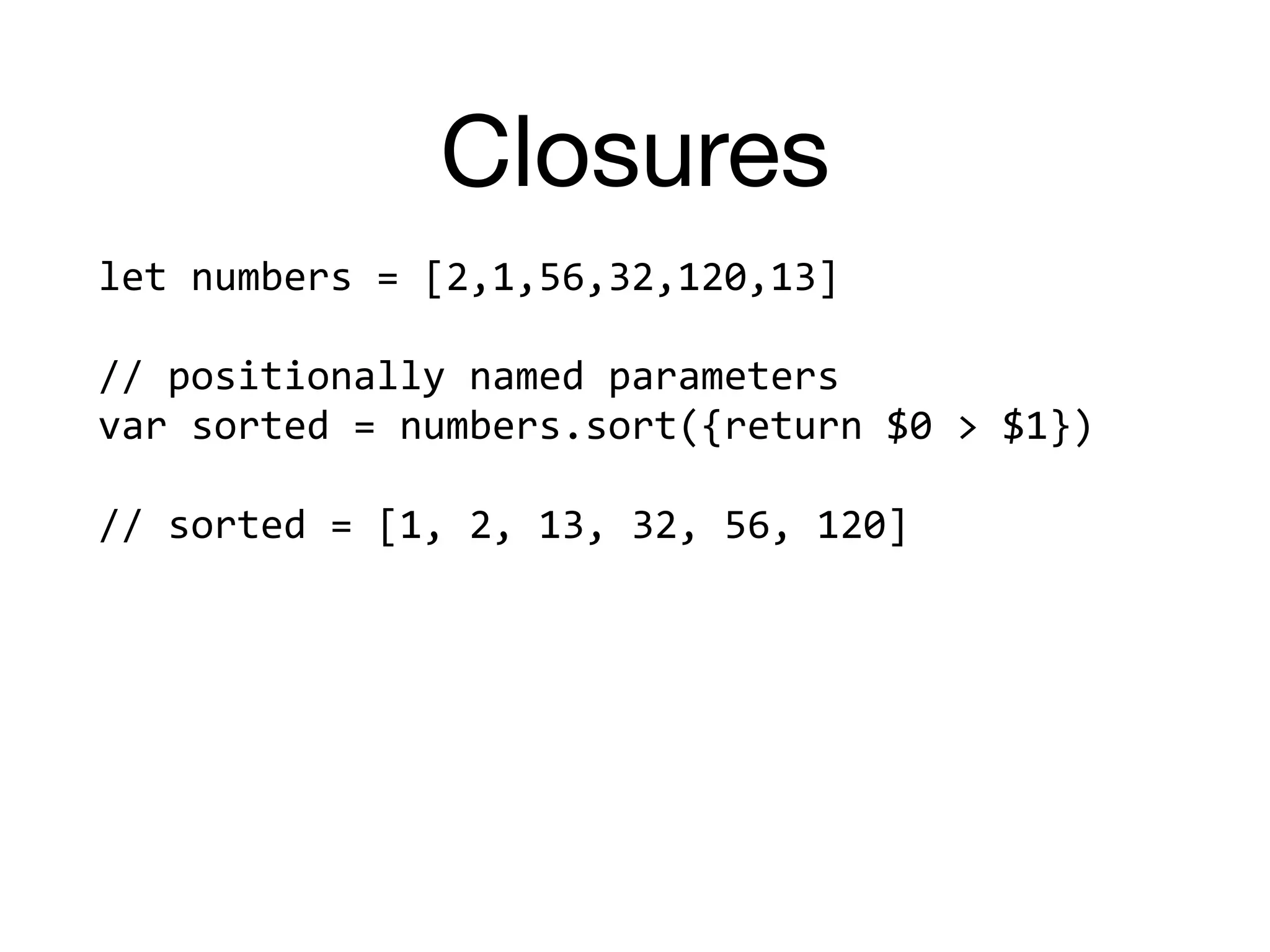 Closures
let	numbers	=	[2,1,56,32,120,13]		
//	positionally	named	parameters	
var	sorted	=	numbers.sort({return	$0	>	$1})		
//	sorted	=	[1,	2,	13,	32,	56,	120]	
 