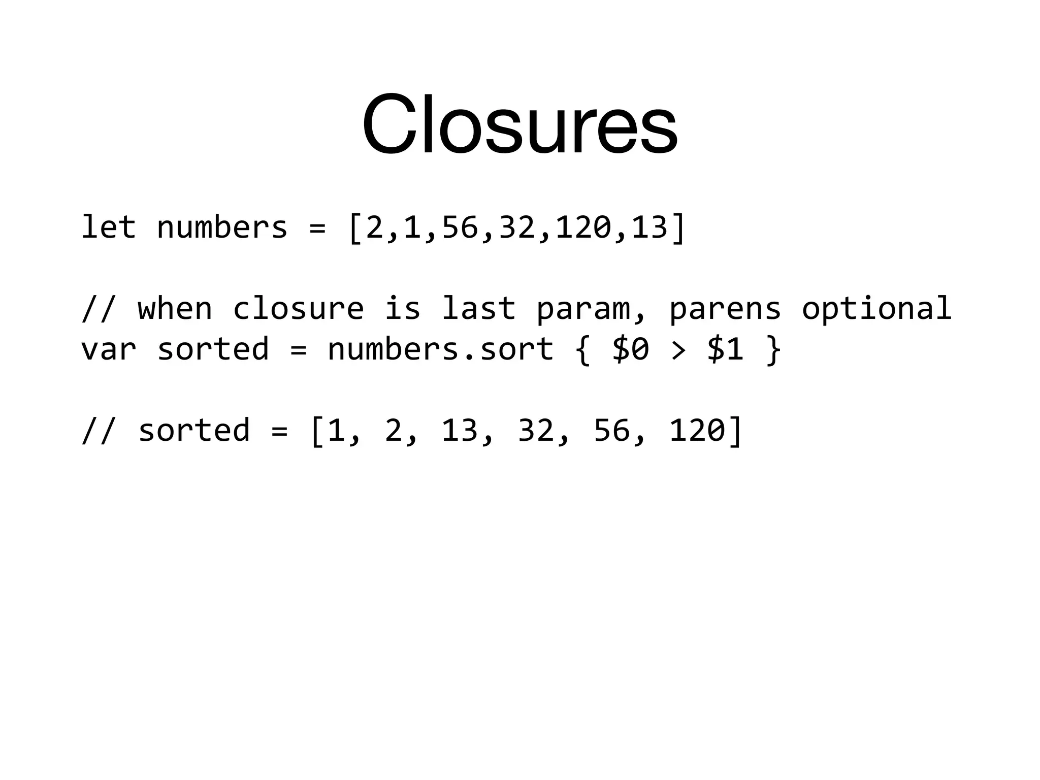 Closures
let	numbers	=	[2,1,56,32,120,13]		
//	when	closure	is	last	param,	parens	optional	
var	sorted	=	numbers.sort	{	$0	>	$1	}	
//	sorted	=	[1,	2,	13,	32,	56,	120]	
 