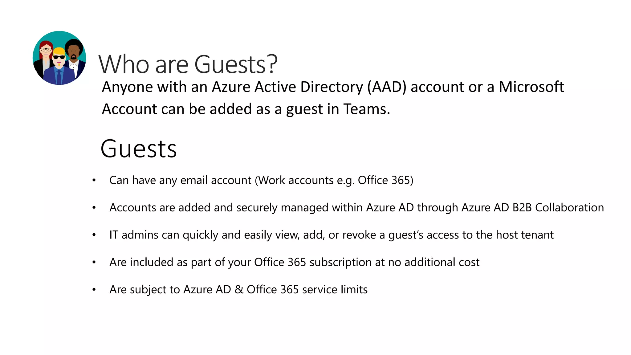 Anyone with an Azure Active Directory (AAD) account or a Microsoft
Account can be added as a guest in Teams.
• Can have any email account (Work accounts e.g. Office 365)
• Accounts are added and securely managed within Azure AD through Azure AD B2B Collaboration
• IT admins can quickly and easily view, add, or revoke a guest’s access to the host tenant
• Are included as part of your Office 365 subscription at no additional cost
• Are subject to Azure AD & Office 365 service limits
Guests
 